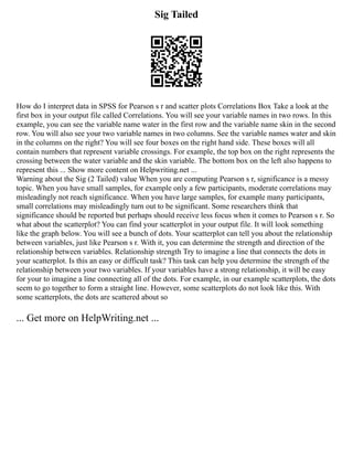Sig Tailed
How do I interpret data in SPSS for Pearson s r and scatter plots Correlations Box Take a look at the
first box in your output file called Correlations. You will see your variable names in two rows. In this
example, you can see the variable name water in the first row and the variable name skin in the second
row. You will also see your two variable names in two columns. See the variable names water and skin
in the columns on the right? You will see four boxes on the right hand side. These boxes will all
contain numbers that represent variable crossings. For example, the top box on the right represents the
crossing between the water variable and the skin variable. The bottom box on the left also happens to
represent this ... Show more content on Helpwriting.net ...
Warning about the Sig (2 Tailed) value When you are computing Pearson s r, significance is a messy
topic. When you have small samples, for example only a few participants, moderate correlations may
misleadingly not reach significance. When you have large samples, for example many participants,
small correlations may misleadingly turn out to be significant. Some researchers think that
significance should be reported but perhaps should receive less focus when it comes to Pearson s r. So
what about the scatterplot? You can find your scatterplot in your output file. It will look something
like the graph below. You will see a bunch of dots. Your scatterplot can tell you about the relationship
between variables, just like Pearson s r. With it, you can determine the strength and direction of the
relationship between variables. Relationship strength Try to imagine a line that connects the dots in
your scatterplot. Is this an easy or difficult task? This task can help you determine the strength of the
relationship between your two variables. If your variables have a strong relationship, it will be easy
for your to imagine a line connecting all of the dots. For example, in our example scatterplots, the dots
seem to go together to form a straight line. However, some scatterplots do not look like this. With
some scatterplots, the dots are scattered about so
... Get more on HelpWriting.net ...
 