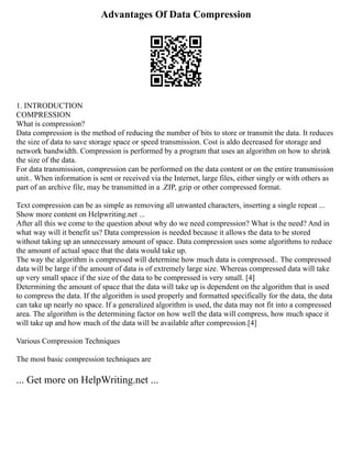 Advantages Of Data Compression
1. INTRODUCTION
COMPRESSION
What is compression?
Data compression is the method of reducing the number of bits to store or transmit the data. It reduces
the size of data to save storage space or speed transmission. Cost is aldo decreased for storage and
network bandwidth. Compression is performed by a program that uses an algorithm on how to shrink
the size of the data.
For data transmission, compression can be performed on the data content or on the entire transmission
unit.. When information is sent or received via the Internet, large files, either singly or with others as
part of an archive file, may be transmitted in a .ZIP, gzip or other compressed format.
Text compression can be as simple as removing all unwanted characters, inserting a single repeat ...
Show more content on Helpwriting.net ...
After all this we come to the question about why do we need compression? What is the need? And in
what way will it benefit us? Data compression is needed because it allows the data to be stored
without taking up an unnecessary amount of space. Data compression uses some algorithms to reduce
the amount of actual space that the data would take up.
The way the algorithm is compressed will determine how much data is compressed.. The compressed
data will be large if the amount of data is of extremely large size. Whereas compressed data will take
up very small space if the size of the data to be compressed is very small. [4]
Determining the amount of space that the data will take up is dependent on the algorithm that is used
to compress the data. If the algorithm is used properly and formatted specifically for the data, the data
can take up nearly no space. If a generalized algorithm is used, the data may not fit into a compressed
area. The algorithm is the determining factor on how well the data will compress, how much space it
will take up and how much of the data will be available after compression.[4]
Various Compression Techniques
The most basic compression techniques are
... Get more on HelpWriting.net ...
 
