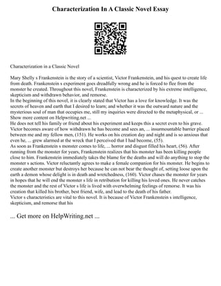 Characterization In A Classic Novel Essay
Characterization in a Classic Novel
Mary Shelly s Frankenstein is the story of a scientist, Victor Frankenstein, and his quest to create life
from death. Frankenstein s experiment goes dreadfully wrong and he is forced to flee from the
monster he created. Throughout this novel, Frankenstein is characterized by his extreme intelligence,
skepticism and withdrawn behavior, and remorse.
In the beginning of this novel, it is clearly stated that Victor has a love for knowledge. It was the
secrets of heaven and earth that I desired to learn; and whether it was the outward nature and the
mysterious soul of man that occupies me, still my inquiries were directed to the metaphysical, or ...
Show more content on Helpwriting.net ...
He does not tell his family or friend about his experiment and keeps this a secret even to his grave.
Victor becomes aware of how withdrawn he has become and sees an, ... insurmountable barrier placed
between me and my fellow men, (151). He works on his creation day and night and is so anxious that
even he, ... grew alarmed at the wreck that I perceived that I had become, (55).
As soon as Frankenstein s monster comes to life, ... horror and disgust filled his heart, (56). After
running from the monster for years, Frankenstein realizes that his monster has been killing people
close to him. Frankenstein immediately takes the blame for the deaths and will do anything to stop the
monster s actions. Victor reluctantly agrees to make a female companion for his monster. He begins to
create another monster but destroys her because he can not bear the thought of, setting loose upon the
earth a demon whose delight is in death and wretchedness, (160). Victor chases the monster for years
in hopes that he will end the monster s life in retribution for killing his loved ones. He never catches
the monster and the rest of Victor s life is lived with overwhelming feelings of remorse. It was his
creation that killed his brother, best friend, wife, and lead to the death of his father.
Victor s characteristics are vital to this novel. It is because of Victor Frankenstein s intelligence,
skepticism, and remorse that his
... Get more on HelpWriting.net ...
 