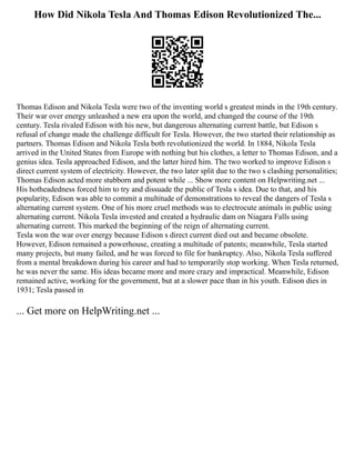 How Did Nikola Tesla And Thomas Edison Revolutionized The...
Thomas Edison and Nikola Tesla were two of the inventing world s greatest minds in the 19th century.
Their war over energy unleashed a new era upon the world, and changed the course of the 19th
century. Tesla rivaled Edison with his new, but dangerous alternating current battle, but Edison s
refusal of change made the challenge difficult for Tesla. However, the two started their relationship as
partners. Thomas Edison and Nikola Tesla both revolutionized the world. In 1884, Nikola Tesla
arrived in the United States from Europe with nothing but his clothes, a letter to Thomas Edison, and a
genius idea. Tesla approached Edison, and the latter hired him. The two worked to improve Edison s
direct current system of electricity. However, the two later split due to the two s clashing personalities;
Thomas Edison acted more stubborn and potent while ... Show more content on Helpwriting.net ...
His hotheadedness forced him to try and dissuade the public of Tesla s idea. Due to that, and his
popularity, Edison was able to commit a multitude of demonstrations to reveal the dangers of Tesla s
alternating current system. One of his more cruel methods was to electrocute animals in public using
alternating current. Nikola Tesla invested and created a hydraulic dam on Niagara Falls using
alternating current. This marked the beginning of the reign of alternating current.
Tesla won the war over energy because Edison s direct current died out and became obsolete.
However, Edison remained a powerhouse, creating a multitude of patents; meanwhile, Tesla started
many projects, but many failed, and he was forced to file for bankruptcy. Also, Nikola Tesla suffered
from a mental breakdown during his career and had to temporarily stop working. When Tesla returned,
he was never the same. His ideas became more and more crazy and impractical. Meanwhile, Edison
remained active, working for the government, but at a slower pace than in his youth. Edison dies in
1931; Tesla passed in
... Get more on HelpWriting.net ...
 