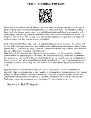 What Is The Spiritual Path Essay
I have walked the spiritual path for 30 years, and I have been studying various spiritual teachings. I
have also been involved with several organizations and spiritual teachers. I have friends who have
been involved with more teachers, and I ve watched hundreds of people have been struggling with a
spiritual path. Based on my experience and observation, I have come to one conclusion is clear. The
difference between those who succeed on the spiritual path and those who continue to struggle with
the frustration is how they view the concept of teachers.
Push button mentality If you take a step back and see the big picture, the essence of the spiritual path
(or life, really) is to come out of ignorance and into understanding, out of the darkness and into terang
in mind, that is. There is an old adage that states, if people knew better, they would do better. I believe
that any ... Show more content on Helpwriting.net ...
Why do people feel frustrated As well programmed our customers, we choose products that look
attractive to us and eagerly began to consume it. But after a while usually a short time we started to
feel like someone who has flipped the switch, but the light has not come. So we keep on flipping the
switch on and off, and while we could hear the click, the light will not come. This is usually when we
start to feel frustrated, and we may even take it out on the teacher or teaching that does not seem to
work.
I personally have felt this frustration and I have seen in many others. It is quite understandable,
especially when one considers that so many teachers or organizations who make promises they can not
deliver. They have also been caught up in a consumer s approach to spiritual growth, and they have
either consciously or intentionally decided to tell people what they want to hear. So what do we do?
Well, some people give up there and never tried again. Yet most of us do not give up
... Get more on HelpWriting.net ...
 
