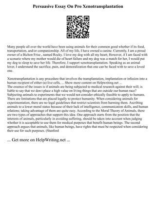Persuasive Essay On Pro Xenotransplantation
Many people all over the world have been using animals for their common good whether if its food,
transportation, and/or companionship. All of my life, I have owned a canine. Currently, I am a proud
owner of a Bichon Frise , named Rocky. I love my dog with all my heart; However, if I am faced with
a scenario where my mother would die of heart failure and my dog was a match for her, I would put
my dog to sleep to save her life. Therefore, I support xenotransplantation. Speaking as an animal
lover, I understand the sacrifice, pain, and demoralization that one can be faced with to save a loved
one.
Xenotransplantation is any procedure that involves the transplantation, implantation or infusion into a
human recipient of either (a) live cells, ... Show more content on Helpwriting.net ...
The essence of the issues is if animals are being subjected to medical research against their will; is
liable to say that we don t place a high value on living things that are outside our human race?
Subjecting animals to experiments that we would not consider ethically feasible to apply to humans.
There are limitations that are placed legally to protect humanity. When considering animals for
experimentation, there are no legal guidelines that restrict scientists from harming them. Ascribing
animals to a lower moral status because of their lack of intelligence, communication skills, and human
relations; taking advantage of them are quite easy. According to the Moral Theory of Animals, there
are two types of approaches that support this idea. One approach starts from the position that the
interests of animals, particularly in avoiding suffering, should be taken into account when judging
whether it is acceptable to use them for medical purposes that benefit human beings. The second
approach argues that animals, like human beings, have rights that must be respected when considering
their use for such purposes. (Stanford
... Get more on HelpWriting.net ...
 