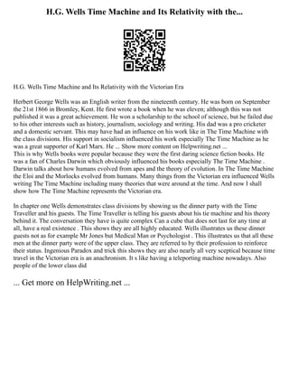 H.G. Wells Time Machine and Its Relativity with the...
H.G. Wells Time Machine and Its Relativity with the Victorian Era
Herbert George Wells was an English writer from the nineteenth century. He was born on September
the 21st 1866 in Bromley, Kent. He first wrote a book when he was eleven; although this was not
published it was a great achievement. He won a scholarship to the school of science, but he failed due
to his other interests such as history, journalism, sociology and writing. His dad was a pro cricketer
and a domestic servant. This may have had an influence on his work like in The Time Machine with
the class divisions. His support in socialism influenced his work especially The Time Machine as he
was a great supporter of Karl Marx. He ... Show more content on Helpwriting.net ...
This is why Wells books were popular because they were the first daring science fiction books. He
was a fan of Charles Darwin which obviously influenced his books especially The Time Machine .
Darwin talks about how humans evolved from apes and the theory of evolution. In The Time Machine
the Eloi and the Morlocks evolved from humans. Many things from the Victorian era influenced Wells
writing The Time Machine including many theories that were around at the time. And now I shall
show how The Time Machine represents the Victorian era.
In chapter one Wells demonstrates class divisions by showing us the dinner party with the Time
Traveller and his guests. The Time Traveller is telling his guests about his tie machine and his theory
behind it. The conversation they have is quite complex Can a cube that does not last for any time at
all, have a real existence . This shows they are all highly educated. Wells illustrates us these dinner
guests not as for example Mr Jones but Medical Man or Psychologist . This illustrates us that all these
men at the dinner party were of the upper class. They are referred to by their profession to reinforce
their status. Ingenious Paradox and trick this shows they are also nearly all very sceptical because time
travel in the Victorian era is an anachronism. It s like having a teleporting machine nowadays. Also
people of the lower class did
... Get more on HelpWriting.net ...
 