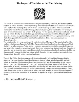 The Impact of Television on the Film Industry
The advent of television and television shows may have come long after film, but it enhanced film
production almost instantly. Television naturally derived from early film since each uses basically the
same medium: the motion picture camera. Since film had already set a base in the industry and
mastered the new techniques and technology of cinematography, television had the opportunity to
learn from film?s mistakes and advance itself quickly. For this reason, television evolved very rapidly
and was able to develop its own technology and techniques separate from film. The concept of
television became so popular and gained so much success that Hollywood began experimenting with
the technology and techniques television had brought about. The ... Show more content on
Helpwriting.net ...
The result was the live programming, with each show airing 52 weeks of the year, that defined the
medium s Golden Age. Television?s Golden Age consisted mainly of variety shows because of their
similarity to radio programs. As the nation s economy grew and the population expanded, television
and advertising executives turned to dramatic shows as a programming strategy to elevate the status of
television and to attract the growing and increasingly important suburban family audience. Golden age
dramas quickly became the ideal marketing vehicle for major U.S. corporations seeking to display
their products favorably before a national audience.
Thus, in the 1960 s, the sitcom developed. Situation Comedies followed families experiencing
common, everyday situations but adding humor to. Sitcoms gained popularity quickly and were
unique to television. The most significant contributor to early television was Desi Arnaz with his
sitcom I Love Lucy. The success of I Love Lucy is unparalleled in the history of television. The
combination of Arnaz?s business skills and his wife Lucille Ball?s comedic talent swept the nation.
The cinematic innovations of the I Love Lucy show made it very popular among producers. Arnaz
made the decision to film it, rather than do it live, making it possible to have a high quality print of
each episode available for endless re broadcasts, as opposed to the poor quality kinescopes of live
shows.
... Get more on HelpWriting.net ...
 
