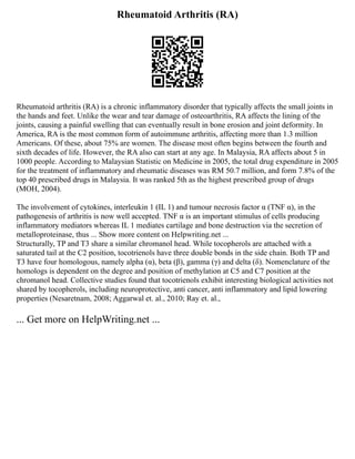 Rheumatoid Arthritis (RA)
Rheumatoid arthritis (RA) is a chronic inflammatory disorder that typically affects the small joints in
the hands and feet. Unlike the wear and tear damage of osteoarthritis, RA affects the lining of the
joints, causing a painful swelling that can eventually result in bone erosion and joint deformity. In
America, RA is the most common form of autoimmune arthritis, affecting more than 1.3 million
Americans. Of these, about 75% are women. The disease most often begins between the fourth and
sixth decades of life. However, the RA also can start at any age. In Malaysia, RA affects about 5 in
1000 people. According to Malaysian Statistic on Medicine in 2005, the total drug expenditure in 2005
for the treatment of inflammatory and rheumatic diseases was RM 50.7 million, and form 7.8% of the
top 40 prescribed drugs in Malaysia. It was ranked 5th as the highest prescribed group of drugs
(MOH, 2004).
The involvement of cytokines, interleukin 1 (IL 1) and tumour necrosis factor α (TNF α), in the
pathogenesis of arthritis is now well accepted. TNF α is an important stimulus of cells producing
inflammatory mediators whereas IL 1 mediates cartilage and bone destruction via the secretion of
metalloproteinase, thus ... Show more content on Helpwriting.net ...
Structurally, TP and T3 share a similar chromanol head. While tocopherols are attached with a
saturated tail at the C2 position, tocotrienols have three double bonds in the side chain. Both TP and
T3 have four homologous, namely alpha (α), beta (β), gamma (γ) and delta (δ). Nomenclature of the
homologs is dependent on the degree and position of methylation at C5 and C7 position at the
chromanol head. Collective studies found that tocotrienols exhibit interesting biological activities not
shared by tocopherols, including neuroprotective, anti cancer, anti inflammatory and lipid lowering
properties (Nesaretnam, 2008; Aggarwal et. al., 2010; Ray et. al.,
... Get more on HelpWriting.net ...
 