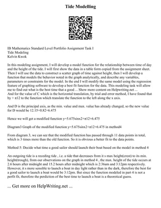 Tide Modelling
IB Mathematics Standard Level Portfolio Assignment Task I
Tide Modeling
Kelvin Kwok
In this modeling assignment, I will develop a model function for the relationship between time of day
and the height of the tide. I will first show the data in a table form copied from the assignment sheet.
Then I will use the data to construct a scatter graph of time against height, then I will develop a
function that models the behavior noted in the graph analytically, and describe any variables,
parameters or constraints for the model. In the end I will modify the same model using the regression
feature of graphing software to develop a best fit function for the data. This modeling task will allow
me to find out what is the best time that a good ... Show more content on Helpwriting.net ...
And for the value of C which is the horizontal translation, by trial and error method, I have found that
by + π12 to the function which translate the function to the left along the x axis.
And D is the principal axis, as the min. value and max. value has already changed, so the new value
for D would be 12.15+0.82=6.475
Hence we will get a modified function y=5.675sinx2+π12+6.475
Diagram3 Graph of the modified function y=5.675sinx2+π12+6.475 in method4
From diagram 3, we can see that the modified function has passed through 11 data points in total,
which is 3 times more than the old function. So it is obvious a better fit to the data points.
Method 5: Decide what time a good sailor should launch their boat based on the model in method 4
An outgoing tide is a receding tide , i.e. a tide that decreases from it s max height(crest) to its min.
height(trough), from our observations on the graph in method 4 , the max. height of the tide occurs at
2.6 hours after midnight and 15.2 hours after midnight which is 2:36am and 3:12pm respectively.
However, it s more sensible to launch a boat in day light rather than in the dark, therefore the best for
a good sailor to launch a boat would be 3:12pm. But since the function modeled in part 4 is not a
perfit fit, therefore the perdiction of the best time to launch a boat is a theoretical guess.
... Get more on HelpWriting.net ...
 