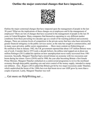 Outline the major contextual changes that have impacted...
Outline the major contextual changes that have impacted upon the management of people in the last
30 years? What are the implications of these changes on a) employees and b) the management of
employees? There are lots of changes that have occurred in the management of people in the last 30
years in United Kingdom. Many companies find themselves operating in very different market
conditions from those prevailing two decades ago as a result of far reaching political and economic
changes. There are extreme levels of competition in the private sector that have also been mirrored by
greater financial stringency in the public services sector, as the state has sought to commercialise, and
in many cases privatise, public sector organisations. ... Show more content on Helpwriting.net ...
He notified us that in January 1982, the UK government reported that about 3.07 million Britons were
out of work. Consider that in 1972 (only a decade before), the jobless total topped out at about one
million.Pettinger (2011) added his opinion on how unemployment never really recovered from 1981
recession. Secondly, Margaret Thatcher had a mixed fortune on economy with two recessions and
boom during her tenure. Grove (2010) said In 1980, the year after becoming Britain s first female
Prime Minister, Margaret Thatcher embarked on a controversial programme to revive the moribund
economy through deep public spending cuts and strict control of the money supply, intended to stamp
out inflation . Also , Rogers (2012) added that Britain got hit by two major recessions under Thatcher,
which sandwiched the boom of the 1980s but even that boom never saw GDP grow by more than a
couple of percent. Lastly, Margaret Thatcher was well
... Get more on HelpWriting.net ...
 