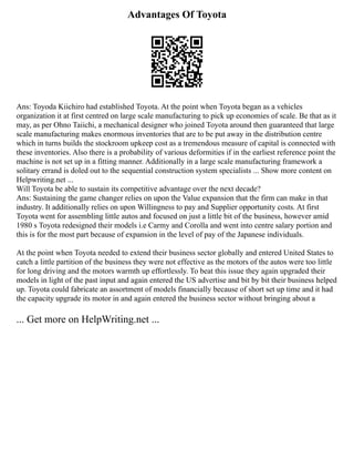 Advantages Of Toyota
Ans: Toyoda Kiichiro had established Toyota. At the point when Toyota began as a vehicles
organization it at first centred on large scale manufacturing to pick up economies of scale. Be that as it
may, as per Ohno Taiichi, a mechanical designer who joined Toyota around then guaranteed that large
scale manufacturing makes enormous inventories that are to be put away in the distribution centre
which in turns builds the stockroom upkeep cost as a tremendous measure of capital is connected with
these inventories. Also there is a probability of various deformities if in the earliest reference point the
machine is not set up in a fitting manner. Additionally in a large scale manufacturing framework a
solitary errand is doled out to the sequential construction system specialists ... Show more content on
Helpwriting.net ...
Will Toyota be able to sustain its competitive advantage over the next decade?
Ans: Sustaining the game changer relies on upon the Value expansion that the firm can make in that
industry. It additionally relies on upon Willingness to pay and Supplier opportunity costs. At first
Toyota went for assembling little autos and focused on just a little bit of the business, however amid
1980 s Toyota redesigned their models i.e Carmy and Corolla and went into centre salary portion and
this is for the most part because of expansion in the level of pay of the Japanese individuals.
At the point when Toyota needed to extend their business sector globally and entered United States to
catch a little partition of the business they were not effective as the motors of the autos were too little
for long driving and the motors warmth up effortlessly. To beat this issue they again upgraded their
models in light of the past input and again entered the US advertise and bit by bit their business helped
up. Toyota could fabricate an assortment of models financially because of short set up time and it had
the capacity upgrade its motor in and again entered the business sector without bringing about a
... Get more on HelpWriting.net ...
 
