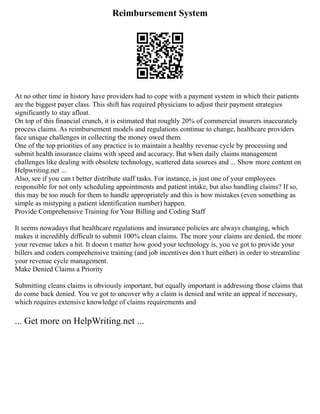 Reimbursement System
At no other time in history have providers had to cope with a payment system in which their patients
are the biggest payer class. This shift has required physicians to adjust their payment strategies
significantly to stay afloat.
On top of this financial crunch, it is estimated that roughly 20% of commercial insurers inaccurately
process claims. As reimbursement models and regulations continue to change, healthcare providers
face unique challenges in collecting the money owed them.
One of the top priorities of any practice is to maintain a healthy revenue cycle by processing and
submit health insurance claims with speed and accuracy. But when daily claims management
challenges like dealing with obsolete technology, scattered data sources and ... Show more content on
Helpwriting.net ...
Also, see if you can t better distribute staff tasks. For instance, is just one of your employees
responsible for not only scheduling appointments and patient intake, but also handling claims? If so,
this may be too much for them to handle appropriately and this is how mistakes (even something as
simple as mistyping a patient identification number) happen.
Provide Comprehensive Training for Your Billing and Coding Staff
It seems nowadays that healthcare regulations and insurance policies are always changing, which
makes it incredibly difficult to submit 100% clean claims. The more your claims are denied, the more
your revenue takes a hit. It doesn t matter how good your technology is, you ve got to provide your
billers and coders comprehensive training (and job incentives don t hurt either) in order to streamline
your revenue cycle management.
Make Denied Claims a Priority
Submitting cleans claims is obviously important, but equally important is addressing those claims that
do come back denied. You ve got to uncover why a claim is denied and write an appeal if necessary,
which requires extensive knowledge of claims requirements and
... Get more on HelpWriting.net ...
 