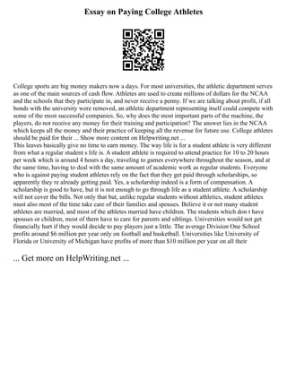 Essay on Paying College Athletes
College sports are big money makers now a days. For most universities, the athletic department serves
as one of the main sources of cash flow. Athletes are used to create millions of dollars for the NCAA
and the schools that they participate in, and never receive a penny. If we are talking about profit, if all
bonds with the university were removed, an athletic department representing itself could compete with
some of the most successful companies. So, why does the most important parts of the machine, the
players, do not receive any money for their training and participation? The answer lies in the NCAA
which keeps all the money and their practice of keeping all the revenue for future use. College athletes
should be paid for their ... Show more content on Helpwriting.net ...
This leaves basically give no time to earn money. The way life is for a student athlete is very different
from what a regular student s life is. A student athlete is required to attend practice for 10 to 20 hours
per week which is around 4 hours a day, traveling to games everywhere throughout the season, and at
the same time, having to deal with the same amount of academic work as regular students. Everyone
who is against paying student athletes rely on the fact that they get paid through scholarships, so
apparently they re already getting paid. Yes, a scholarship indeed is a form of compensation. A
scholarship is good to have, but it is not enough to go through life as a student athlete. A scholarship
will not cover the bills. Not only that but, unlike regular students without athletics, student athletes
must also most of the time take care of their families and spouses. Believe it or not many student
athletes are married, and most of the athletes married have children. The students which don t have
spouses or children, most of them have to care for parents and siblings. Universities would not get
financially hurt if they would decide to pay players just a little. The average Division One School
profits around $6 million per year only on football and basketball. Universities like University of
Florida or University of Michigan have profits of more than $10 million per year on all their
... Get more on HelpWriting.net ...
 