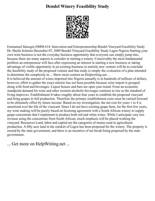 Dendel Winery Feasibility Study
Emmanuel Idusogie OMM 614: Innovation and Entrepreneurship Bendel Vineyard Feasibility Study
Dr. Sheila Schmitz December 07, 2009 Bendel Vineyard Feasibility Study Lagos Nigeria Starting your
own wine business is not the everyday business opportunity that everyone can simply jump into,
because there are many aspects to consider in starting a winery. Conceivably the most fundamental
problem an entrepreneur will face after expressing an interest in starting a new business or taking
advantage of visible opportunity in an existing business or entirely new venture will be to conclude
the feasibility study of the proposed venture and that study is simply the evaluation of a plan intended
to determine the complexity in ... Show more content on Helpwriting.net ...
It is believed the amount of wines imported into Nigeria annually is in hundreds of millions of dollars,
however, effort to gather the exact statistic has not been possible because wine import is grouped
along with food and beverages. Liquor houses and bars are open year round. From an economic
standpoint demand for wine and other western alcoholic beverages continue to rise as the standard of
living improves. Establishment It takes roughly about four years to establish the proposed vineyard
and bring grapes to full production. Therefore the primary establishment costs must be carried forward
to be ultimately offset by future income. Based on my investigation, the net cost for years 1 to 4 is
amortized over the life of the vineyard. Since I do not have existing grape farm, for the first few years,
my wine making will be purely based on licensing agreement with a South African winery to supply
grape concentrate that I implement to produce both red and white wines. While I anticipate very low
revenue using the concentrate from South African, much emphasis will be placed working the
vineyard. Resources Land, labor and capital are the categories of means used in agricultural
production. A fifty acre land in the outskirt of Lagos has been proposed for the winery. The property is
owned by the state government, and there is an incentive of tax break being proposed by the state
government.
... Get more on HelpWriting.net ...
 