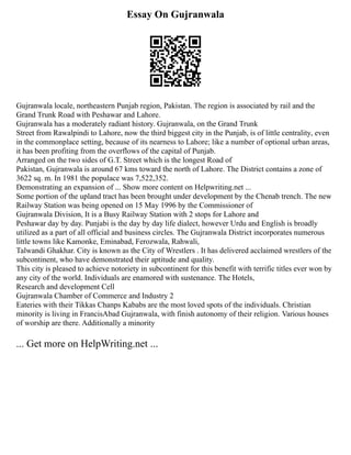 Essay On Gujranwala
Gujranwala locale, northeastern Punjab region, Pakistan. The region is associated by rail and the
Grand Trunk Road with Peshawar and Lahore.
Gujranwala has a moderately radiant history. Gujranwala, on the Grand Trunk
Street from Rawalpindi to Lahore, now the third biggest city in the Punjab, is of little centrality, even
in the commonplace setting, because of its nearness to Lahore; like a number of optional urban areas,
it has been profiting from the overflows of the capital of Punjab.
Arranged on the two sides of G.T. Street which is the longest Road of
Pakistan, Gujranwala is around 67 kms toward the north of Lahore. The District contains a zone of
3622 sq. m. In 1981 the populace was 7,522,352.
Demonstrating an expansion of ... Show more content on Helpwriting.net ...
Some portion of the upland tract has been brought under development by the Chenab trench. The new
Railway Station was being opened on 15 May 1996 by the Commissioner of
Gujranwala Division, It is a Busy Railway Station with 2 stops for Lahore and
Peshawar day by day. Punjabi is the day by day life dialect, however Urdu and English is broadly
utilized as a part of all official and business circles. The Gujranwala District incorporates numerous
little towns like Kamonke, Eminabad, Ferozwala, Rahwali,
Talwandi Ghakhar. City is known as the City of Wrestlers . It has delivered acclaimed wrestlers of the
subcontinent, who have demonstrated their aptitude and quality.
This city is pleased to achieve notoriety in subcontinent for this benefit with terrific titles ever won by
any city of the world. Individuals are enamored with sustenance. The Hotels,
Research and development Cell
Gujranwala Chamber of Commerce and Industry 2
Eateries with their Tikkas Chanps Kababs are the most loved spots of the individuals. Christian
minority is living in FrancisAbad Gujranwala, with finish autonomy of their religion. Various houses
of worship are there. Additionally a minority
... Get more on HelpWriting.net ...
 