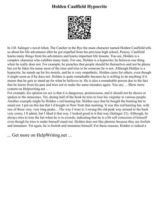 Holden Caulfield Hypocrite
In J.D. Salinger s novel titled, The Catcher in the Rye the main character named Holden Caulfield tells
us about his life adventures after he got expelled from his previous high school, Pencey. Caulfield
learns many things from his adventures and learns important life lessons. You see, Holden is a
complex character who exhibits many traits. For one, Holden is a hypocrite; he believes one thing
when he really does not. For example, he preaches that people should be themselves and not be phony
but yet he fakes his name most of the time and tries to be someone he is not. Although Holden is a
hypocrite, he stands up for his morals, and he is very empathetic. Holden cares for others, even though
it might seem as if he does not. Holden is quite remarkable because he is willing to do anything if it
means that he gets to stand up for what he believes in. He is also a remarkable person due to the fact
that he learns from his past and tries not to make the same mistakes again. You see, ... Show more
content on Helpwriting.net ...
For example, his opinion on sex is that it is dangerous, promiscuous, and it should not be shown or
spoken to the innocence. Yet, during half of the book he tries to lose his virginity to various people.
Another example might be Holden s red hunting hat. Holden says that he bought the hunting hat to
stand out: I put on this hat that I d bought in New York that morning. It was this red hunting hat, with
one of those very, very long peaks....The way I wore it, I swung the old peak way around to the back
very corny, I ll admit, but I liked it that way. I looked good in it that way (Salinger 21). Although, he
always tries to lose the hat when he is in crowds, indicating that he is a bit self conscious of himself
even though he tries to make himself stand out. Holden does not like phonies because they are foolish
and immature. Yet again, he is foolish and immature himself. For these reasons, Holden is indeed a
... Get more on HelpWriting.net ...
 