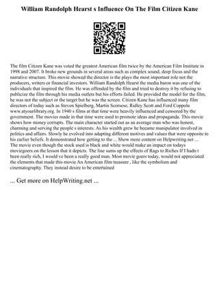 William Randolph Hearst s Influence On The Film Citizen Kane
The film Citizen Kane was voted the greatest American film twice by the American Film Institute in
1998 and 2007. It broke new grounds in several areas such as complex sound, deep focus and the
narrative structure. This movie showed the director is the plays the most important role not the
producers, writers or financial investors. William Randolph Hearst the media baron was one of the
individuals that inspired the film. He was offended by the film and tried to destroy it by refusing to
publicize the film through his media outlets but his efforts failed. He provided the model for the film,
he was not the subject or the target but he was the screen. Citizen Kane has influenced many film
directors of today such as Steven Spielberg, Martin Scorsese, Ridley Scott and Ford Coppola
www.atyourlibrary.org. In 1940 s films at that time were heavily influenced and censored by the
government. The movies made in that time were used to promote ideas and propaganda. This movie
shows how money corrupts. The main character started out as an average man who was honest,
charming and serving the people s interests. As his wealth grew he became manipulator involved in
politics and affairs. Slowly he evolved into adapting different motives and values that were opposite to
his earlier beliefs. It demonstrated how getting to the ... Show more content on Helpwriting.net ...
The movie even though the stock used is black and white would make an impact on todays
moviegoers on the lesson that it depicts. The line sums up the effects of Rags to Riches If I hadn t
been really rich, I would ve been a really good man. Most movie goers today, would not appreciated
the elements that made this movie An American film treasure , like the symbolism and
cinematography. They instead desire to be entertained
... Get more on HelpWriting.net ...
 