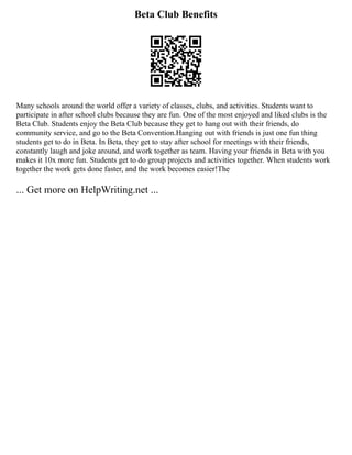 Beta Club Benefits
Many schools around the world offer a variety of classes, clubs, and activities. Students want to
participate in after school clubs because they are fun. One of the most enjoyed and liked clubs is the
Beta Club. Students enjoy the Beta Club because they get to hang out with their friends, do
community service, and go to the Beta Convention.Hanging out with friends is just one fun thing
students get to do in Beta. In Beta, they get to stay after school for meetings with their friends,
constantly laugh and joke around, and work together as team. Having your friends in Beta with you
makes it 10x more fun. Students get to do group projects and activities together. When students work
together the work gets done faster, and the work becomes easier!The
... Get more on HelpWriting.net ...
 