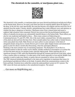 The chemicals in the cannabis, or marijuana plant can...
The chemicals in the cannabis, or marijuana plant can cause desired psychological and physical effects
on the human body. However, for many years there has been an ongoing debate about the legality of
the drug. In the last few years specifically, the issue has become very popular and has received a lot of
attention from the media. Citizens, doctors, and politicians have many different views and opinions on
whether the drug is dangerous or harmless. Marijuana comes from a natural plant and causes a
euphoric high sensation when consumed. Doctors have proven that the psychological and physical
effects of cannabis do not pose any substantially harmful threats to the human body. These effects can
also be very medicinal and helpful to those ... Show more content on Helpwriting.net ...
Containing between 3% and 22% THC, this is the most widely consumed form. All other preparation
of the plant are derived from this base form. Most cannabis plants have either male or female flowers,
while some plants have both. Male flowers are more yellow in color and grow in the form of
elongated clusters along leaves. Female flowers grow in more spike shaped clusters and remain dark
green in color for about a month after blossoming, when the seed ripens (Bonsor).
Smoking is the most common way of consuming marijuana. The dried plant is lit on fire in a
contained method so that the smoke can be inhaled. Another method of consumption is to extract the
oil from the plant and use it to prepare foods, typically baked goods. When ingesting the oil, a
significant amount of THC enters the bloodstream through the stomach and travels to the brain, where
it has a similar effect to smoking it. In other parts of the world, especially in Asia and the Middle East,
cannabis is used to make teas, butters, or pastes that are consumed in various ways (Goode).
The THC chemical (tetrahydrocannibinol) is the main active ingredient in marijuana that causes its
psychological and physical effects on the body. It mainly affects the communications system in the
brain and body. Scientists have called this system the endocannibinol system (or EC system). The
THC enters the brain and attaches to the cannabinoid receptors. The natural
... Get more on HelpWriting.net ...
 