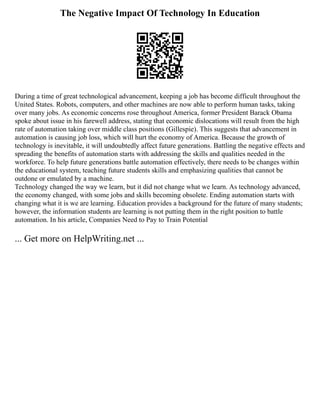 The Negative Impact Of Technology In Education
During a time of great technological advancement, keeping a job has become difficult throughout the
United States. Robots, computers, and other machines are now able to perform human tasks, taking
over many jobs. As economic concerns rose throughout America, former President Barack Obama
spoke about issue in his farewell address, stating that economic dislocations will result from the high
rate of automation taking over middle class positions (Gillespie). This suggests that advancement in
automation is causing job loss, which will hurt the economy of America. Because the growth of
technology is inevitable, it will undoubtedly affect future generations. Battling the negative effects and
spreading the benefits of automation starts with addressing the skills and qualities needed in the
workforce. To help future generations battle automation effectively, there needs to be changes within
the educational system, teaching future students skills and emphasizing qualities that cannot be
outdone or emulated by a machine.
Technology changed the way we learn, but it did not change what we learn. As technology advanced,
the economy changed, with some jobs and skills becoming obsolete. Ending automation starts with
changing what it is we are learning. Education provides a background for the future of many students;
however, the information students are learning is not putting them in the right position to battle
automation. In his article, Companies Need to Pay to Train Potential
... Get more on HelpWriting.net ...
 