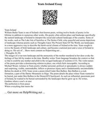 Yeats Ireland Essay
Yeats Ireland
William Butler Yeats is one of Ireland s best known poets, writing twelve books of poetry in his
lifetime in addition to numerous other works. His poetry often utilizes place and landscape specifically
the natural landscape of Ireland to interpret the social and cultural landscape of the country. Some of
his works, such as The Lake Isle of Innisfree or The Stolen Child, relay peaceful and serene depictions
of landscape whereas poems such as Thoughts Upon The Present State Of The World, use landscapes
in a more aggressive way to describe the harsh social climate of Ireland at the time. Yeats sought to
revive the beauty of Irish landscape and culture, and became a national poet and a voice of Ireland in
doing so. His use of ... Show more content on Helpwriting.net ...
( Thoughts 26 29)
The images of a war torn landscape and the anonymity of the mother murdered at her door evoke the
feelings of fear felt by readers in the time. Bradley writes Yeats language broadens the context so that
so that it could be any mother and child in the ravaged landscape of wartime (115). The violet nature
of the poem provides a domineering relation to place, one which feels inescapable. According to
Michael Wood, violence in Yeats poetry whether personal, political or apocalyptic is always sudden
and surprising, visible, unmistakable, inflicts or promises injury and is fundamentally uncontrollable.
Before his death in 1939, Yeats wrote a poem titled Under Ben Bulben. Ben Bulben is a rock
formation, a part of the Dartry Mountains in Sligo. The poem details the place where Yeats wanted to
be buried, just under Ben Bulben in the Drumcliff Churchyard. As such an influential, passionate poet
of Ireland, he wanted to be buried surrounded by the landscapes that he grew up in. He writes,
Gardens where a soul s at ease
The perfection is from peace
Where everything that meets the
... Get more on HelpWriting.net ...
 