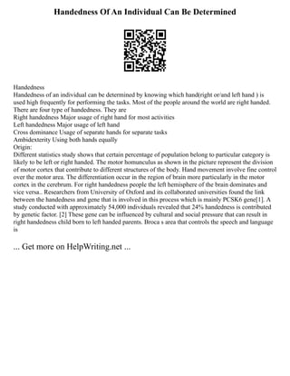 Handedness Of An Individual Can Be Determined
Handedness
Handedness of an individual can be determined by knowing which hand(right or/and left hand ) is
used high frequently for performing the tasks. Most of the people around the world are right handed.
There are four type of handedness. They are
Right handedness Major usage of right hand for most activities
Left handedness Major usage of left hand
Cross dominance Usage of separate hands for separate tasks
Ambidexterity Using both hands equally
Origin:
Different statistics study shows that certain percentage of population belong to particular category is
likely to be left or right handed. The motor homunculus as shown in the picture represent the division
of motor cortex that contribute to different structures of the body. Hand movement involve fine control
over the motor area. The differentiation occur in the region of brain more particularly in the motor
cortex in the cerebrum. For right handedness people the left hemisphere of the brain dominates and
vice versa.. Researchers from University of Oxford and its collaborated universities found the link
between the handedness and gene that is involved in this process which is mainly PCSK6 gene[1]. A
study conducted with approximately 54,000 individuals revealed that 24% handedness is contributed
by genetic factor. [2] These gene can be influenced by cultural and social pressure that can result in
right handedness child born to left handed parents. Broca s area that controls the speech and language
is
... Get more on HelpWriting.net ...
 