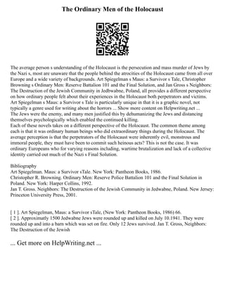 The Ordinary Men of the Holocaust
The average person s understanding of the Holocaust is the persecution and mass murder of Jews by
the Nazi s, most are unaware that the people behind the atrocities of the Holocaust came from all over
Europe and a wide variety of backgrounds. Art Spiegelman s Maus: a Survivor s Tale, Christopher
Browning s Ordinary Men: Reserve Battalion 101 and the Final Solution, and Jan Gross s Neighbors:
The Destruction of the Jewish Community in Jedbwabne, Poland, all provides a different perspective
on how ordinary people felt about their experiences in the Holocaust both perpetrators and victims.
Art Spiegelman s Maus: a Survivor s Tale is particularly unique in that it is a graphic novel, not
typically a genre used for writing about the horrors ... Show more content on Helpwriting.net ...
The Jews were the enemy, and many men justified this by dehumanizing the Jews and distancing
themselves psychologically which enabled the continued killing.
Each of these novels takes on a different perspective of the Holocaust. The common theme among
each is that it was ordinary human beings who did extraordinary things during the Holocaust. The
average perception is that the perpetrators of the Holocaust were inherently evil, monstrous and
immoral people, they must have been to commit such heinous acts? This is not the case. It was
ordinary Europeans who for varying reasons including, wartime brutalization and lack of a collective
identity carried out much of the Nazi s Final Solution.
Bibliography
Art Spiegelman. Maus: a Survivor sTale. New York: Pantheon Books, 1986.
Christopher R. Browning. Ordinary Men: Reserve Police Battalion 101 and the Final Solution in
Poland. New York: Harper Collins, 1992.
Jan T. Gross. Neighbors: The Destruction of the Jewish Community in Jedwabne, Poland. New Jersey:
Princeton University Press, 2001.
[ 1 ]. Art Spiegelman, Maus: a Survivor sTale, (New York: Pantheon Books, 1986) 66.
[ 2 ]. Approximatly 1500 Jedwabne Jews were rounded up and killed on July 10.1941. They were
rounded up and into a barn which was set on fire. Only 12 Jews survived. Jan T. Gross, Neighbors:
The Destruction of the Jewish
... Get more on HelpWriting.net ...
 