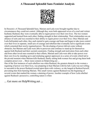 A Thousand Splendid Suns Feminist Analysis
In Hosseini s A Thousand Splendid Suns, Mariam and Laila were brought together due to
circumstances they could not control. Although they were both oppressed wives of a cruel and violent
husband, Rasheed, they were eventually able to regain power over their own lives. The two women
supported and learned from each other, finding strength in their relationship. Their relationship was an
alliance of sorts and was essential to their ability to regain power over their lives. Once Mariam and
Laila befriended each other, they each started to gain courage and hope and began to take more control
over their lives in separate, small acts of courage and rebellion that eventually led to significant events
which cemented their newly regained power. The developing of power did not come without
obstacles, but Mariam and Laila were able to persevere and continue to stand up for themselves
against both Rasheed and their societal constraints. Finding strength and motivation from each other
and from other loved ones essential to their efforts, Mariam and Laila were able to take power over
their own lives by standing up to and retaliating against oppressors in a series of events which led to
the pivotal moment when Mariam kills Rasheed, finally setting both women free and giving them both
complete power over ... Show more content on Helpwriting.net ...
One of the first instances of such rebellion was when Rasheed, the greatest obstacle to the women s
regaining of power over their lives, was preparing to beat Mariam with his belt. Laila was not willing
to succumb to the power Rasheed exerted upon them with violence, so she lunged at Rasheed herself,
preventing him from harming Mariam. This small victory against Rasheed was the beginning of
several events that marked the women s attaining of power. Another example of how Laila rebelled
against Rasheed s possessive, controlling nature is when
... Get more on HelpWriting.net ...
 