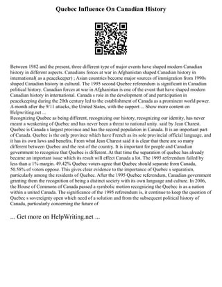 Quebec Influence On Canadian History
Between 1982 and the present, three different type of major events have shaped modern Canadian
history in different aspects. Canadians forces at war in Afghanistan shaped Canadian history in
international( as a peacekeeper) ; Asian countries become major sources of immigration from 1990s
shaped Canadian history in cultural. The 1995 second Quebec referendum is significant in Canadian
political history. Canadian forces at war in Afghanistan is one of the event that have shaped modern
Canadian history in international. Canada s role in the development of and participation in
peacekeeping during the 20th century led to the establishment of Canada as a prominent world power.
A month after the 9/11 attacks, the United States, with the support ... Show more content on
Helpwriting.net ...
Recognizing Quebec as being different, recognizing our history, recognizing our identity, has never
meant a weakening of Quebec and has never been a threat to national unity. said by Jean Charest.
Quebec is Canada s largest province and has the second population in Canada. It is an important part
of Canada. Quebec is the only province which have French as its sole provincial official language, and
it has its own laws and benefits. From what Jean Charest said it is clear that there are so many
different between Quebec and the rest of the country. It is important for people and Canadian
government to recognize that Quebec is different. At that time the separation of quebec has already
became an important issue which its result will effect Canada a lot. The 1995 referendum failed by
less than a 1% margin. 49.42% Quebec voters agree that Quebec should separate from Canada,
50.58% of voters oppose. This gives clear evidence to the importance of Quebec s separatism,
particularly among the residents of Quebec. After the 1995 Quebec referendum, Canadian government
granting them the recognition of being a distinct society with its own language and culture. In 2006,
the House of Commons of Canada passed a symbolic motion recognizing the Quebec is as a nation
within a united Canada. The significance of the 1995 referendum is, it continue to keep the question of
Quebec s sovereignty open which need of a solution and from the subsequent political history of
Canada, particularly concerning the future of
... Get more on HelpWriting.net ...
 