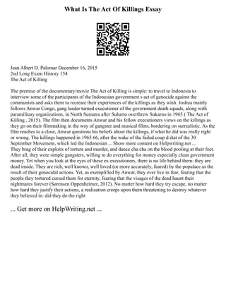 What Is The Act Of Killings Essay
Jean Albert D. Palomar December 16, 2015
2nd Long Exam History 154
The Act of Killing
The premise of the documentary/movie The Act of Killing is simple: to travel to Indonesia to
interview some of the participants of the Indonesian government s act of genocide against the
communists and asks them to recreate their experiences of the killings as they wish. Joshua mainly
follows Anwar Congo, gang leader turned executioner of the government death squads, along with
paramilitary organizations, in North Sumatra after Suharto overthrew Sukarno in 1965 ( The Act of
Killing , 2015). The film then documents Anwar and his fellow executioners views on the killings as
they go on their filmmaking in the way of gangster and musical films, bordering on surrealistic. As the
film reaches to a close, Anwar questions his beliefs about the killings, if what he did was really right
or wrong. The killings happened in 1965 66, after the wake of the failed coup d état of the 30
September Movement, which led the Indonesian ... Show more content on Helpwriting.net ...
They brag of their exploits of torture and murder, and dance cha cha on the blood pooling at their feet.
After all, they were simple gangsters, willing to do everything for money especially clean government
money. Yet when you look at the eyes of these ex executioners, there is no life behind them: they are
dead inside. They are rich, well known, well loved (or more accurately, feared) by the populace as the
result of their genocidal actions. Yet, as exemplified by Anwar, they ever live in fear, fearing that the
people they tortured cursed them for eternity, fearing that the visages of the dead haunt their
nightmares forever (Sørensen Oppenheimer, 2012). No matter how hard they try escape, no matter
how hard they justify their actions, a realization creeps upon them threatening to destroy whatever
they believed in: did they do the right
... Get more on HelpWriting.net ...
 