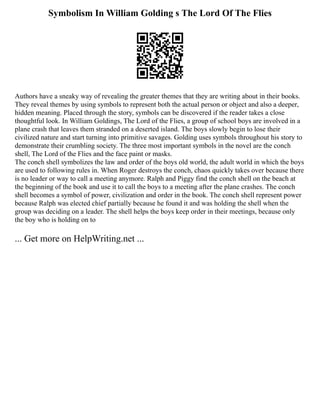 Symbolism In William Golding s The Lord Of The Flies
Authors have a sneaky way of revealing the greater themes that they are writing about in their books.
They reveal themes by using symbols to represent both the actual person or object and also a deeper,
hidden meaning. Placed through the story, symbols can be discovered if the reader takes a close
thoughtful look. In William Goldings, The Lord of the Flies, a group of school boys are involved in a
plane crash that leaves them stranded on a deserted island. The boys slowly begin to lose their
civilized nature and start turning into primitive savages. Golding uses symbols throughout his story to
demonstrate their crumbling society. The three most important symbols in the novel are the conch
shell, The Lord of the Flies and the face paint or masks.
The conch shell symbolizes the law and order of the boys old world, the adult world in which the boys
are used to following rules in. When Roger destroys the conch, chaos quickly takes over because there
is no leader or way to call a meeting anymore. Ralph and Piggy find the conch shell on the beach at
the beginning of the book and use it to call the boys to a meeting after the plane crashes. The conch
shell becomes a symbol of power, civilization and order in the book. The conch shell represent power
because Ralph was elected chief partially because he found it and was holding the shell when the
group was deciding on a leader. The shell helps the boys keep order in their meetings, because only
the boy who is holding on to
... Get more on HelpWriting.net ...
 