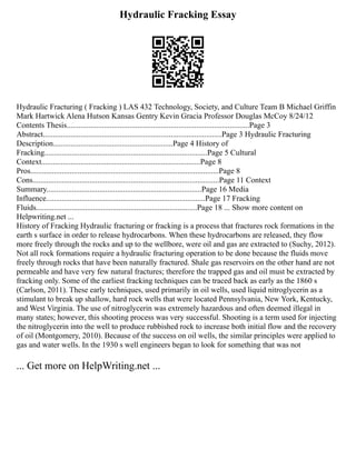 Hydraulic Fracking Essay
Hydraulic Fracturing ( Fracking ) LAS 432 Technology, Society, and Culture Team B Michael Griffin
Mark Hartwick Alena Hutson Kansas Gentry Kevin Gracia Professor Douglas McCoy 8/24/12
Contents Thesis.............................................................................................Page 3
Abstract...........................................................................................Page 3 Hydraulic Fracturing
Description.............................................................Page 4 History of
Fracking...................................................................................Page 5 Cultural
Context.................................................................................Page 8
Pros................................................................................................Page 8
Cons...............................................................................................Page 11 Context
Summary...............................................................................Page 16 Media
Influence.................................................................................Page 17 Fracking
Fluids..................................................................................Page 18 ... Show more content on
Helpwriting.net ...
History of Fracking Hydraulic fracturing or fracking is a process that fractures rock formations in the
earth s surface in order to release hydrocarbons. When these hydrocarbons are released, they flow
more freely through the rocks and up to the wellbore, were oil and gas are extracted to (Suchy, 2012).
Not all rock formations require a hydraulic fracturing operation to be done because the fluids move
freely through rocks that have been naturally fractured. Shale gas reservoirs on the other hand are not
permeable and have very few natural fractures; therefore the trapped gas and oil must be extracted by
fracking only. Some of the earliest fracking techniques can be traced back as early as the 1860 s
(Carlson, 2011). These early techniques, used primarily in oil wells, used liquid nitroglycerin as a
stimulant to break up shallow, hard rock wells that were located Pennsylvania, New York, Kentucky,
and West Virginia. The use of nitroglycerin was extremely hazardous and often deemed illegal in
many states; however, this shooting process was very successful. Shooting is a term used for injecting
the nitroglycerin into the well to produce rubbished rock to increase both initial flow and the recovery
of oil (Montgomery, 2010). Because of the success on oil wells, the similar principles were applied to
gas and water wells. In the 1930 s well engineers began to look for something that was not
... Get more on HelpWriting.net ...
 