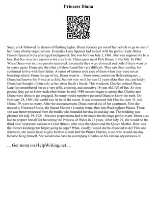 Princess Diana
Snap, click followed by dozens of flashing lights. Diana Spencer got out of her vehicle to go to one of
her many charity organizations. Everyday Lady Spencer had to deal with the public. Lady Diana
Francis Spencer led a privileged background. She was born on July 1, 1961. She was supposed to be a
boy. But boy were her parents in for a surprise. Diana grew up at Park House in Norfolk. In 1967,
When Diana was six, her parents separated. Eventually they were divorced and both of them went on
to marry again. Diana and the other children found this very difficult. They saw their mother, but
continued to live with their father. A series of nannies took care of them when they were not at
boarding school. From the age of six, Diana went to ... Show more content on Helpwriting.net ...
Diana had known the Prince as a child, but not very well, he was 12 years older than she, and lately
Diana had thought of him only as her sister Sarah s friend. That weekend, Charles noticed Diana.
Later he remembered her as a very jolly, amusing, and attractive 16 year old, full of fun. As time
passed, they got to know each other better. In mid 1980 rumors began to spread that Charles and
Diana were about to get engaged. So many media reporters pestered Diana to know the truth. On
February 24, 1981, the world was let in on the secret. It was announced that Charles, now 31, and
Diana, 19, were to marry. After the announcement, Diana moved out of her apartment. First she
moved to Clarence House, the Queen Mother s London home, then into Buckingham Palace. There
she was better protected from the media who hounded her day in and day out. The wedding was
planned for July 29, 1981. Massive preparations had to be made for this huge public event. Diana also
had to prepare herself for becoming the Princess of Wales in 71 years. After July 29, she would be the
third most important woman in Great Britain, after only the Queen and the Queen Mother. How was
the former kindergarten helper going to cope? What, exactly, would she be expected to do? First and
foremost, she would have to give birth to a male heir for Prince Charles, a son who would one day
become King himself. She would also have to accompany Charles on his various appearances in
... Get more on HelpWriting.net ...
 