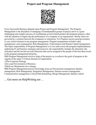 Project and Program Management
Every Successful Business depends upon Project and Program Management. The Program
Management is the discipline of managing of interdependent groups of project and it is a great
challenging and complex process of coordinating several related product development projects, often
with the intention of improving the performance of a company or an organization. Mostly, those are
governed by a contract between the companies or enterprises. For Program success good governance
is very critical element in any program management. Program management includes value
management, asset management, Risk Management, Trend analysis and Human Capital management.
The major responsibility of Program Management is to own and oversee the program implementation
underlying IT and business strategies and moreover, the responsibility includes the allocation, the
utilization and the last but not least Direction that can be assigned to the people of the best three levels
in the program management hierarchy.
SBS Program Management involves align of the project so, to achieve the goals of program in the
regards of the major 3 Critical elements of organisation:
1)The Corporate Strategy.
2)As usual Environment of Business.
3)Delivery Mechanisms for a change.
SBS Program Management process knowledge areas are Procurement management, Quality
management, Risk Management, Integration Management, Human resource management,
Communication management, Critical Path Scheduling, Design Management, Quality control
... Get more on HelpWriting.net ...
 