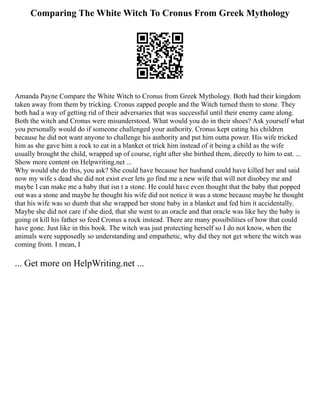 Comparing The White Witch To Cronus From Greek Mythology
Amanda Payne Compare the White Witch to Cronus from Greek Mythology. Both had their kingdom
taken away from them by tricking. Cronus zapped people and the Witch turned them to stone. They
both had a way of getting rid of their adversaries that was successful until their enemy came along.
Both the witch and Cronus were misunderstood. What would you do in their shoes? Ask yourself what
you personally would do if someone challenged your authority. Cronus kept eating his children
because he did not want anyone to challenge his authority and put him outta power. His wife tricked
him as she gave him a rock to eat in a blanket ot trick him instead of it being a child as the wife
usually brought the child, wrapped up of course, right after she birthed them, directly to him to eat. ...
Show more content on Helpwriting.net ...
Why would she do this, you ask? She could have because her husband could have killed her and said
now my wife s dead she did not exist ever lets go find me a new wife that will not disobey me and
maybe I can make me a baby that isn t a stone. He could have even thought that the baby that popped
out was a stone and maybe he thought his wife did not notice it was a stone because maybe he thought
that his wife was so dumb that she wrapped her stone baby in a blanket and fed him it accidentally.
Maybe she did not care if she died, that she went to an oracle and that oracle was like hey the baby is
going ot kill his father so feed Cronus a rock instead. There are many possibilities of how that could
have gone. Just like in this book. The witch was just protecting herself so I do not know, when the
animals were supposedly so understanding and empathetic, why did they not get where the witch was
coming from. I mean, I
... Get more on HelpWriting.net ...
 