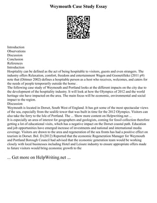 Weymouth Case Study Essay
Introduction
Observations
Discussion
Conclusion
References
Introduction
Hospitality can be defined as the act of being hospitable to visitors, guests and even strangers. The
industry offers Relaxation, comfort, freedom and entertainment Wagen and Goonetilleke (2011 p9)
note that (Dittmer 2002) defines a hospitable person as a host who receives, welcomes, and caters for
the needs of people temporarily outside the home .
The following case study of Weymouth and Portland looks at the different impacts on the city due to
the development of the hospitality industry. It will look at how the Olympics of 2012 and the world
heritage site have impacted on the area. The main focus will be economic, environmental and social
impact to the region.
Discussion
Weymouth is located in Dorset, South West of England. It has got some of the most spectacular views
of the sea, especially from the sealife tower that was built in time for the 2012 Olympics. Visitors can
also take the ferry to the Isle of Portland. The ... Show more content on Helpwriting.net ...
It is especially an area of interest for geographers and geologists, coming for fossil collection therefore
getting a lot of educational visits, which has a negative impact on the Dorset coastal path. Education
and job opportunities have emerged increase of investments and national and international media
coverage. Visitors are drawn to the area and regeneration of the sea fronts has had a positive effect on
tourism in Dorset. Bol. D (2012) Reported that the economic Regeneration Manager for Weymouth
and Portland Borough Council had advised that the economic generation team would be working
closely with local businesses including Hotel and Leisure industry to ensure appropriate offers made
to future visitors would bring economic growth to the
... Get more on HelpWriting.net ...
 