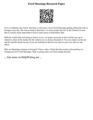 Ford Mustangs Research Paper
I live in Alabama, but I know that there is obviously a lot of Ford Mustangs getting offered for sale in
Georgia every day. The reason being is that there s so many people that live in the Atlanta GA area
that it is pretty much impossible to not to come across a tremendous deal.
With the world wide web being as bad as it is,it s no longer necessary to drive all the way up to
Atlanta to shop on the market for the vehicle you ve always dreamed of. You can simply use the net
and do searches based on area if you are looking for that car you want in your own state (or any
other).
Why are Mustangs common in Georgia? I have a idea. I think that that country girls and boys in
Georgia just love Ford Mustangs. They re going crazy over them simply because
... Get more on HelpWriting.net ...
 