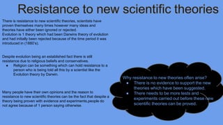 There is resistance to new scientific theories, scientists have 
proven themselves many times however many ideas and 
theories have either been ignored or rejected. 
Evolution is 1 theory which had been Darwins theory of evolution 
and had initially been rejected because of the time period it was 
introduced in (1880’s). 
Despite evolution being an established fact there is still 
resistance due to religious beliefs and conservatives. 
● Religion can be something which can hold resistance to a 
person who is being told all this by a scientist like the 
Evolution theory by Darwin. 
Many people have their own opinions and the reason to 
resistance to new scientific theories can be the fact that despite a 
theory being proven with evidence and experiments,people do 
not agree because of 1 person saying otherwise. 
Why resistance to new theories often arise? 
● There is no evidence to support the new 
theories which have been suggested. 
● There needs to be more tests and 
experiments carried out before these new 
scientific theories can be proved. 
 