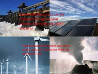 Renewable Resources can be
replaced through natural
process. Examples: air, water
and land.
Nonrenewable Resources cannot be
easily replaced. Examples: Minerals
and fossil fuels.
 