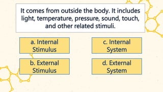It comes from outside the body. It includes
light, temperature, pressure, sound, touch,
and other related stimuli.
a. Internal
Stimulus
b. External
Stimulus
c. Internal
System
d. External
System
 