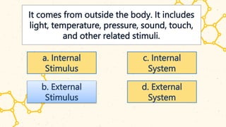 It comes from outside the body. It includes
light, temperature, pressure, sound, touch,
and other related stimuli.
a. Internal
Stimulus
b. External
Stimulus
c. Internal
System
d. External
System
 