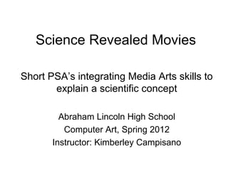 Science Revealed Movies

Short PSA’s integrating Media Arts skills to
       explain a scientific concept

         Abraham Lincoln High School
          Computer Art, Spring 2012
       Instructor: Kimberley Campisano
 