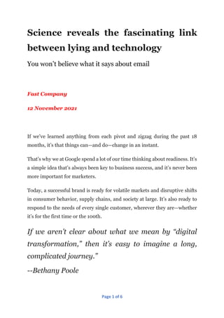 Page 1 of 6
Science reveals the fascinating link
between lying and technology
You won’t believe what it says about email
Fast Company
12 November 2021
If we’ve learned anything from each pivot and zigzag during the past 18
months, it’s that things can—and do—change in an instant.
That’s why we at Google spend a lot of our time thinking about readiness. It’s
a simple idea that’s always been key to business success, and it’s never been
more important for marketers.
Today, a successful brand is ready for volatile markets and disruptive shifts
in consumer behavior, supply chains, and society at large. It’s also ready to
respond to the needs of every single customer, wherever they are—whether
it’s for the first time or the 100th.
If we aren’t clear about what we mean by “digital
transformation,” then it’s easy to imagine a long,
complicated journey.”
--Bethany Poole
 