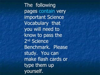 The  following pages  contain  very important Science Vocabulary  that you will need to know to pass the 2 nd  Science Benchmark.  Please study.  You can make flash cards or type them up yourself.  