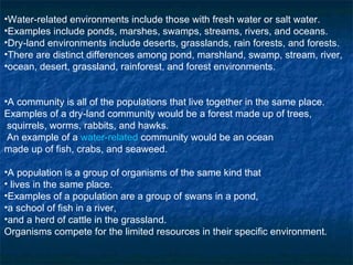 Water-related environments include those with fresh water or salt water.  Examples include ponds, marshes, swamps, streams, rivers, and oceans. Dry-land environments include deserts, grasslands, rain forests, and forests. There are distinct differences among pond, marshland, swamp, stream, river,  ocean, desert, grassland, rainforest, and forest environments. A community is all of the populations that live together in the same place.  Examples of a dry-land community would be a forest made up of trees, squirrels, worms, rabbits, and hawks.  An example of a  water-related  community would be an ocean  made up of fish, crabs, and seaweed. A population is a group of organisms of the same kind that lives in the same place.  Examples of a population are a group of swans in a pond,  a school of fish in a river,  and a herd of cattle in the grassland. Organisms compete for the limited resources in their specific environment.   