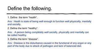 Define the following.
1. Define the term “health”.
Ans : Heath is state of being well enough to function well physically, mentally
and socially.
2. Define the term “healthy”.
Ans : A person being completely well socially, physically and mentally can
be called healthy.
3. Define the term “disease”.
Ans : Disease is the disturbance caused in the functional of any organ or any
part of the body due to attack of pathogen and lack of balanced diet.
 