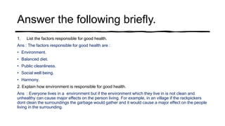 Answer the following briefly.
1. List the factors responsible for good health.
Ans : The factors responsible for good health are :
• Environment.
• Balanced diet.
• Public cleanliness.
• Social well being.
• Harmony.
2. Explain how environment is responsible for good health.
Ans : Everyone lives in a environment but if the environment which they live in is not clean and
unhealthy can cause major effects on the person living. For example, in an village if the rackpickers
dont clean the surroundings the garbage would gather and it would cause a major effect on the people
living in the surrounding.
 