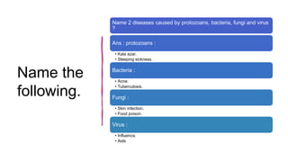 Name the
following.
Name 2 diseases caused by protozoans, bacteria, fungi and virus
?
Ans : protozoans :
• Kala azar.
• Sleeping sickness.
Bacteria :
• Acne.
• Tuberculosis.
Fungi :
• Skin infection.
• Food poison.
Virus :
• Influenca.
• Aids
 