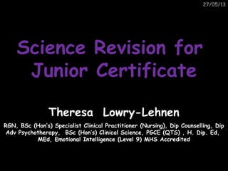 27/05/13
Science Revision forScience Revision for
Junior CertificateJunior Certificate
Theresa Lowry-Lehnen
RGN, BSc (Hon’s) Specialist Clinical Practitioner (Nursing), Dip Counselling, Dip
Adv Psychotherapy, BSc (Hon’s) Clinical Science, PGCE (QTS) , H. Dip. Ed,
MEd, Emotional Intelligence (Level 9) MHS Accredited
 