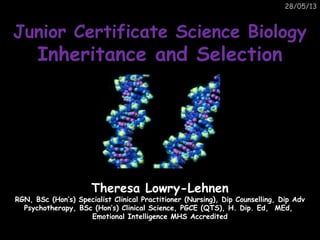 28/05/13
Junior Certificate Science BiologyJunior Certificate Science Biology
Inheritance and SelectionInheritance and Selection
Theresa Lowry-LehnenTheresa Lowry-Lehnen
RGN, BSc (Hon’s) Specialist Clinical Practitioner (Nursing), Dip Counselling, Dip AdvRGN, BSc (Hon’s) Specialist Clinical Practitioner (Nursing), Dip Counselling, Dip Adv
Psychotherapy, BSc (Hon’s) Clinical Science, PGCE (QTS), H. Dip. Ed, MEd,Psychotherapy, BSc (Hon’s) Clinical Science, PGCE (QTS), H. Dip. Ed, MEd,
Emotional Intelligence MHS AccreditedEmotional Intelligence MHS Accredited
 