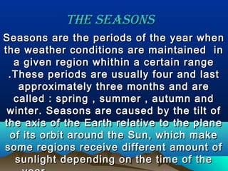The seasonsThe seasons
Seasons are the periods of the year whenSeasons are the periods of the year when
the weather conditions are maintained inthe weather conditions are maintained in
a given region whithin a certain rangea given region whithin a certain range
.These periods are usually four and last.These periods are usually four and last
approximately three months and areapproximately three months and are
called : spring , summer , autumn andcalled : spring , summer , autumn and
winter. Seasons are caused by the tilt ofwinter. Seasons are caused by the tilt of
the axis of the Earth relative to the planethe axis of the Earth relative to the plane
of its orbit around the Sun, which makeof its orbit around the Sun, which make
some regions receive different amount ofsome regions receive different amount of
sunlight depending on the time of thesunlight depending on the time of the
 