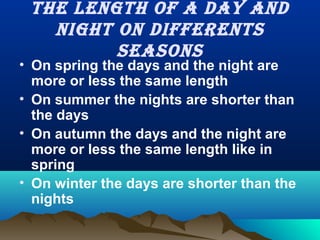 The lengTh of a day and
nighT on differenTs
seasons
• On spring the days and the night are
more or less the same length
• On summer the nights are shorter than
the days
• On autumn the days and the night are
more or less the same length like in
spring
• On winter the days are shorter than the
nights
 