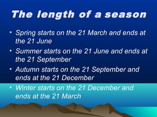 The length of a season
• Spring starts on the 21 March and ends at
the 21 June
• Summer starts on the 21 June and ends at
the 21 September
• Autumn starts on the 21 September and
ends at the 21 December
• Winter starts on the 21 December and
ends at the 21 March
 